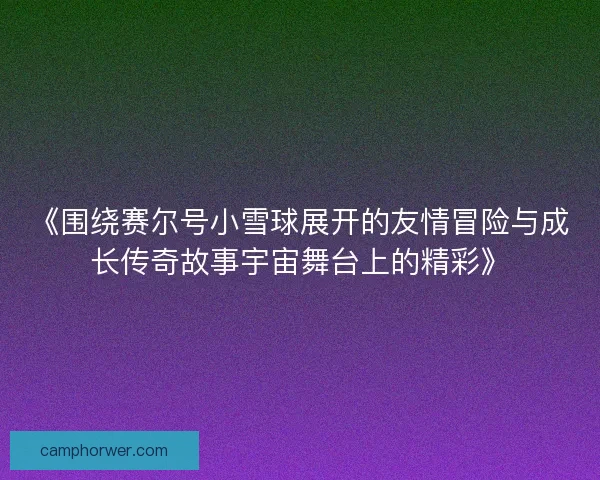 《围绕赛尔号小雪球展开的友情冒险与成长传奇故事宇宙舞台上的精彩》