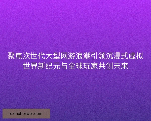 聚焦次世代大型网游浪潮引领沉浸式虚拟世界新纪元与全球玩家共创未来