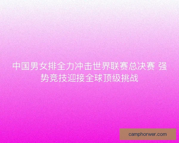 中国男女排全力冲击世界联赛总决赛 强势竞技迎接全球顶级挑战