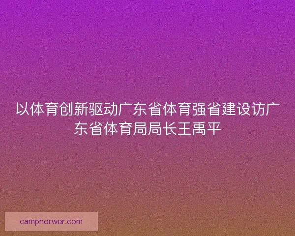 以体育创新驱动广东省体育强省建设访广东省体育局局长王禹平