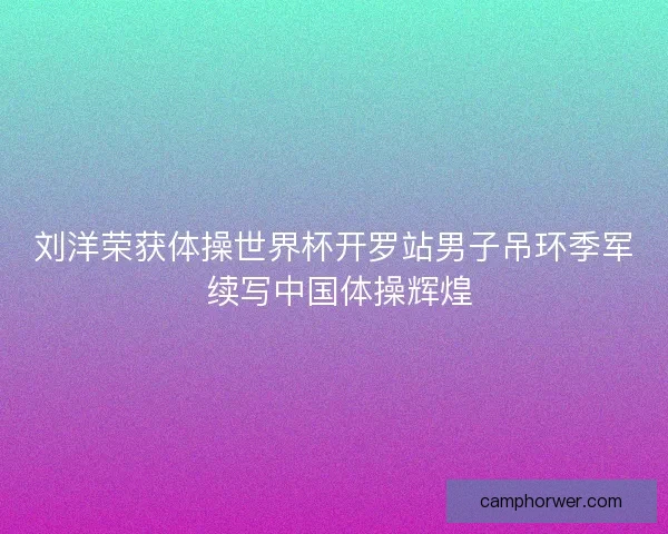 刘洋荣获体操世界杯开罗站男子吊环季军 续写中国体操辉煌