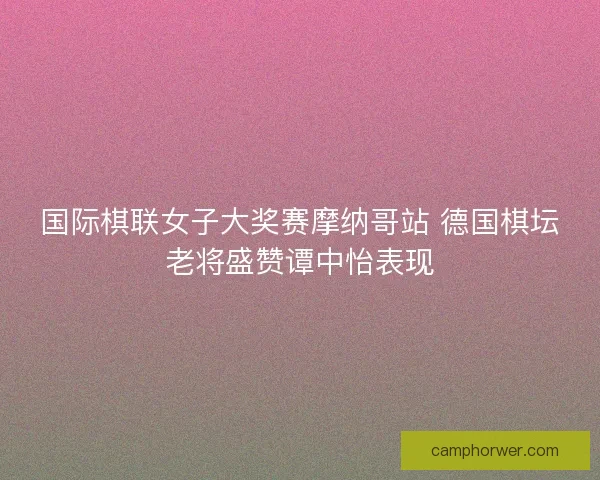 国际棋联女子大奖赛摩纳哥站 德国棋坛老将盛赞谭中怡表现 国际棋联女子大奖赛摩纳哥站 德国棋坛老将盛赞谭中怡表现
