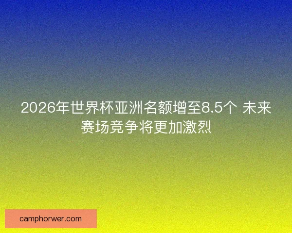 2026年世界杯亚洲名额增至8.5个 未来赛场竞争将更加激烈