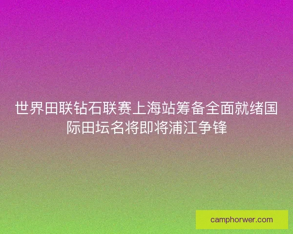 世界田联钻石联赛上海站筹备全面就绪国际田坛名将即将浦江争锋