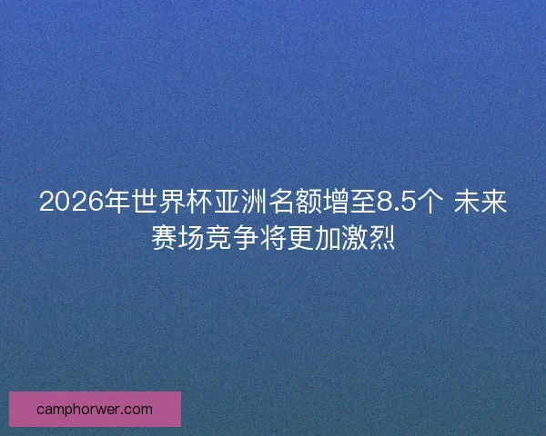 2026年世界杯亚洲名额增至8.5个 未来赛场竞争将更加激烈