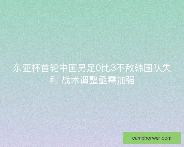 东亚杯首轮中国男足0比3不敌韩国队失利 战术调整亟需加强