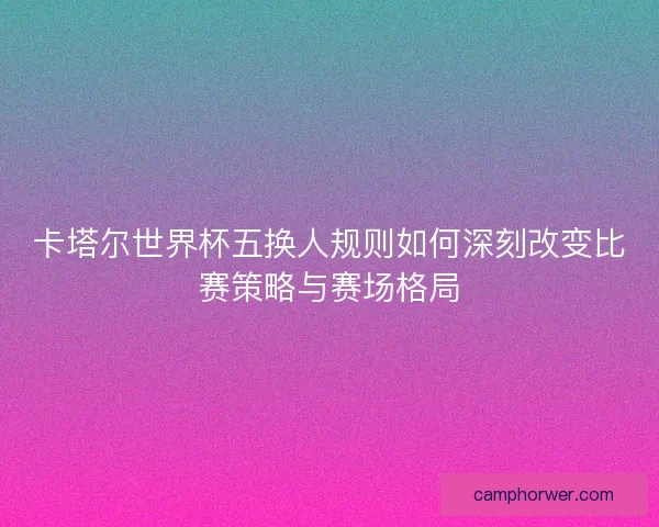卡塔尔世界杯五换人规则如何深刻改变比赛策略与赛场格局