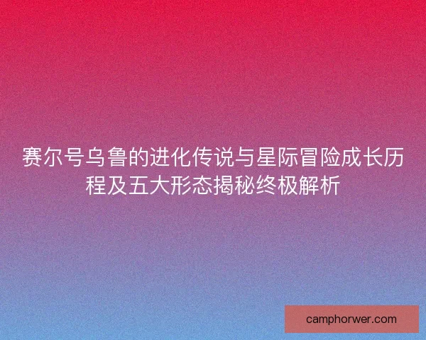 赛尔号乌鲁的进化传说与星际冒险成长历程及五大形态揭秘终极解析