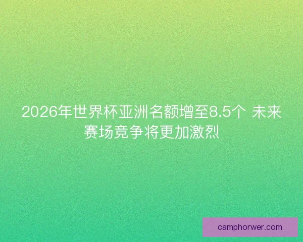 2026年世界杯亚洲名额增至8.5个 未来赛场竞争将更加激烈