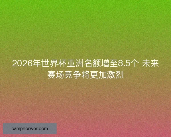 2026年世界杯亚洲名额增至8.5个 未来赛场竞争将更加激烈