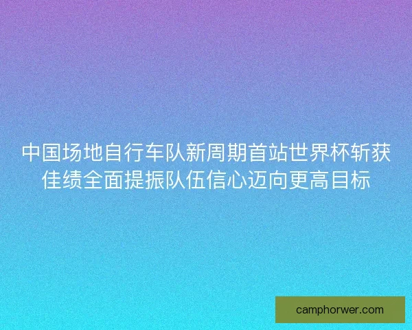 中国场地自行车队新周期首站世界杯斩获佳绩全面提振队伍信心迈向更高目标