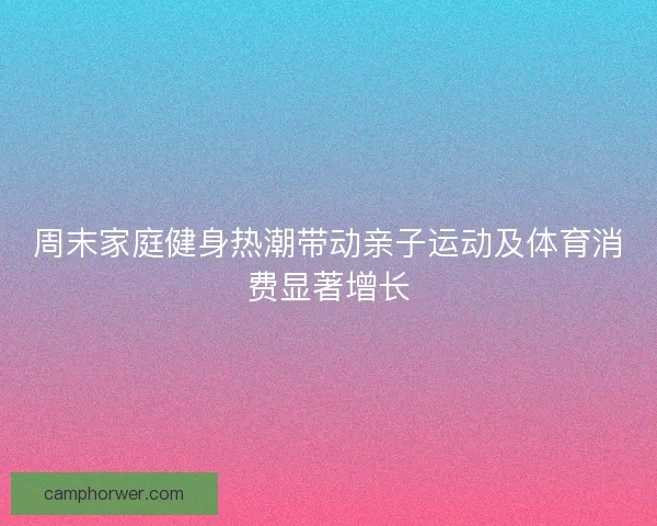 周末家庭健身热潮带动亲子运动及体育消费显著增长