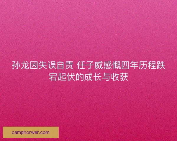 孙龙因失误自责 任子威感慨四年历程跌宕起伏的成长与收获